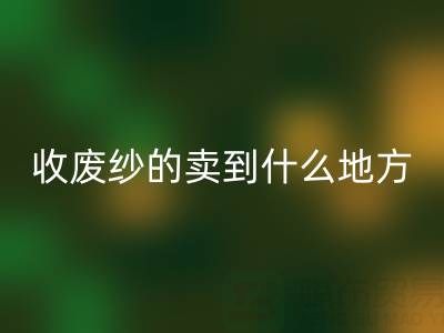 收废纱的卖到什么地方去了？揭秘废纱回收产业链